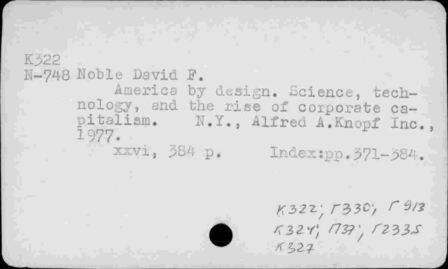 ﻿K>22
N-74S Noble David F.
America by design. Science, technology, and the rise of corporate capitalism. N.Y., Alfred A.Knopf Inc., 1977.
xxvi, 384 p. Index:pp.371-384.
/T32z;	r 0/?
<32 r; /737/ <233J-zf 2,2?